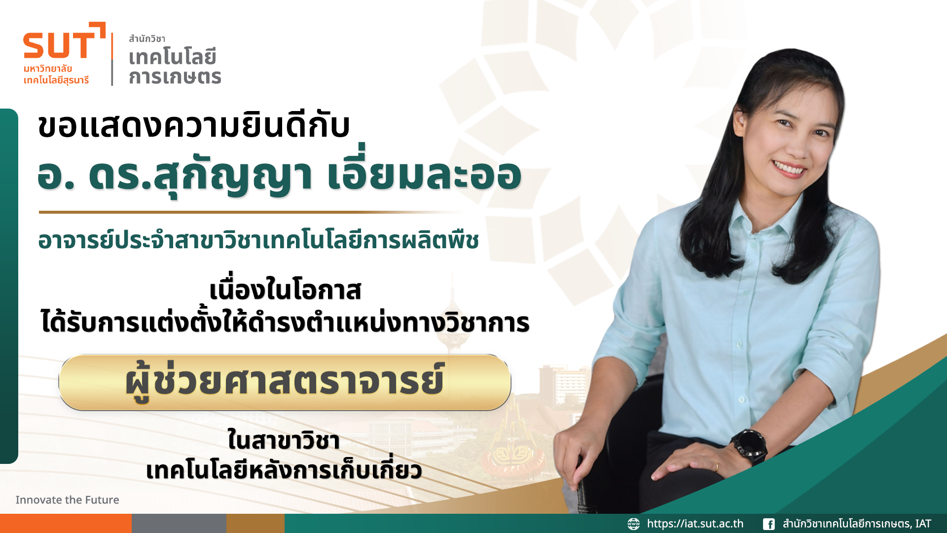 สำนักวิชาเทคโนโลยีการเกษตร มหาวิทยาลัยเทคโนโลยีสุรนารี ขอแสดงความยินดีกับอาจารย์ ดร.สุกัญญา เอี่ยมลออ เนื่องในโอกาสได้รับการแต่งตั้งให้ตำรงตำแหน่งผู้ช่วยศาสตราจารย์ ในสาขาวิชาเทคโนโลยีหลังการเก็บเกี่ยว
